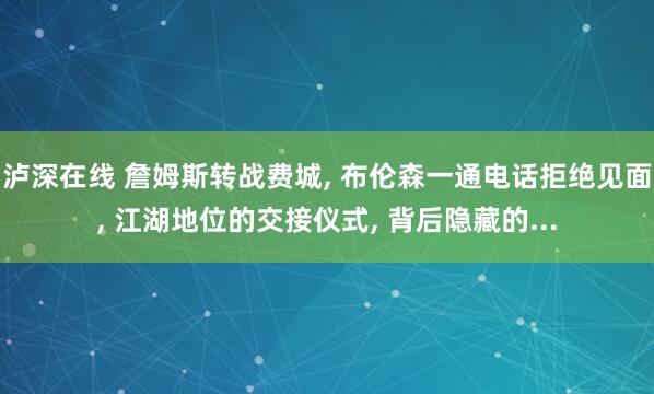 泸深在线 詹姆斯转战费城, 布伦森一通电话拒绝见面, 江湖地位的交接仪式, 背后隐藏的...