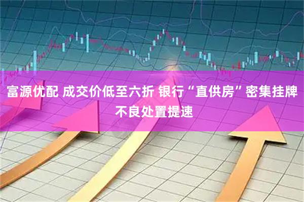 富源优配 成交价低至六折 银行“直供房”密集挂牌 不良处置提速