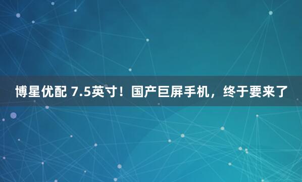 博星优配 7.5英寸！国产巨屏手机，终于要来了