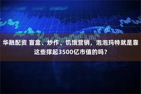 华融配资 盲盒、炒作、饥饿营销，泡泡玛特就是靠这些撑起3500亿市值的吗？