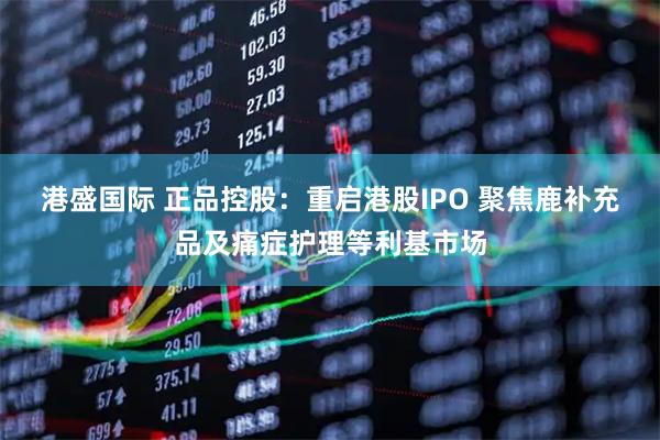 港盛国际 正品控股：重启港股IPO 聚焦鹿补充品及痛症护理等利基市场