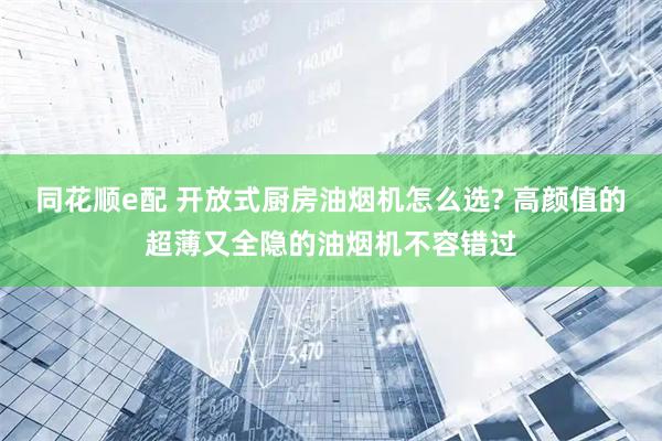 同花顺e配 开放式厨房油烟机怎么选? 高颜值的超薄又全隐的油烟机不容错过