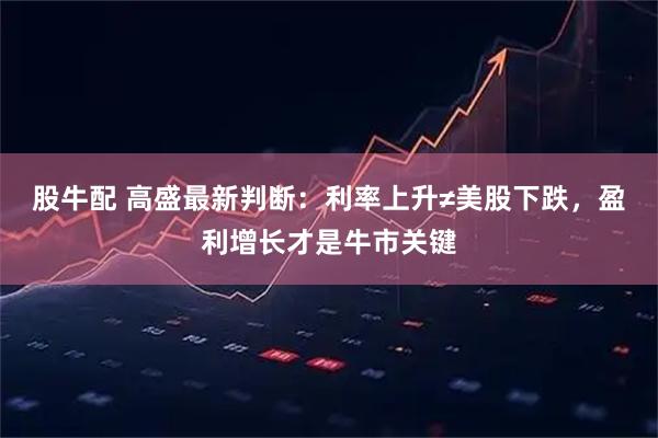 股牛配 高盛最新判断：利率上升≠美股下跌，盈利增长才是牛市关键