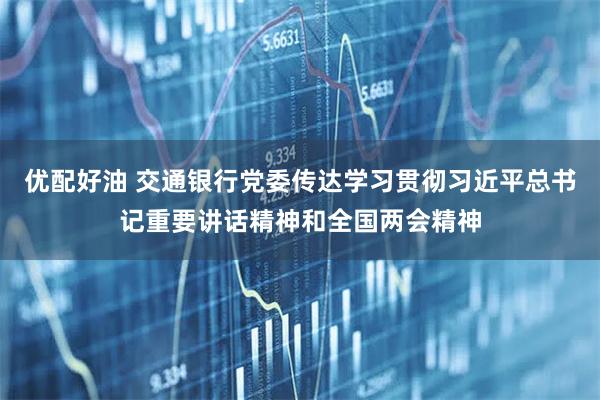 优配好油 交通银行党委传达学习贯彻习近平总书记重要讲话精神和全国两会精神