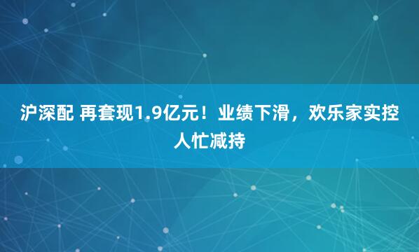 沪深配 再套现1.9亿元!业绩下滑,欢乐家实控人忙减持