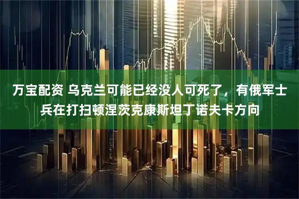万宝配资 乌克兰可能已经没人可死了，有俄军士兵在打扫顿涅茨克康斯坦丁诺夫卡方向