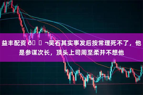 益丰配资 🌬吴石其实事发后按常理死不了，他是参谋次长，顶头上司周至柔并不想他
