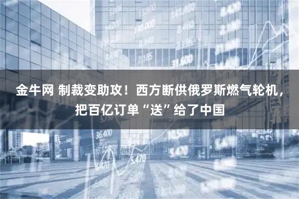 金牛网 制裁变助攻！西方断供俄罗斯燃气轮机，把百亿订单“送”给了中国