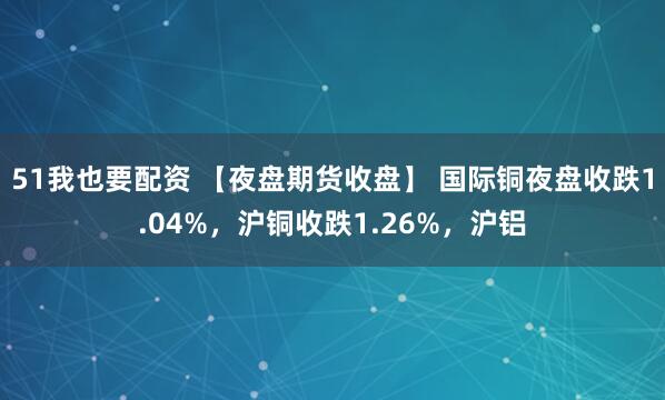 51我也要配资 【夜盘期货收盘】 国际铜夜盘收跌1.04%，沪铜收跌1.26%，沪铝