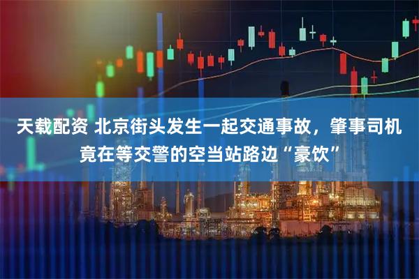 天载配资 北京街头发生一起交通事故，肇事司机竟在等交警的空当站路边“豪饮”