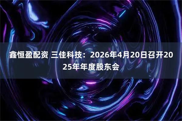 鑫恒盈配资 三佳科技：2026年4月20日召开2025年年度股东会