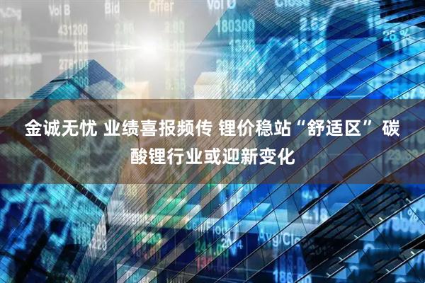 金诚无忧 业绩喜报频传 锂价稳站“舒适区” 碳酸锂行业或迎新变化