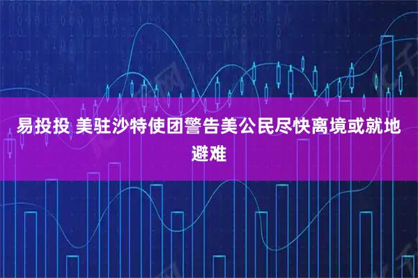 易投投 美驻沙特使团警告美公民尽快离境或就地避难