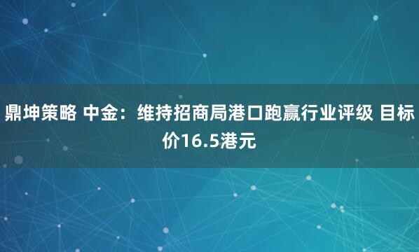 鼎坤策略 中金:维持招商局港口跑赢行业评级 目标价16.5港元