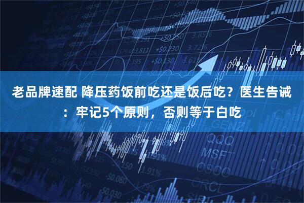 老品牌速配 降压药饭前吃还是饭后吃？医生告诫：牢记5个原则，否则等于白吃