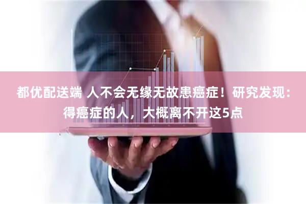 都优配送端 人不会无缘无故患癌症！研究发现：得癌症的人，大概离不开这5点