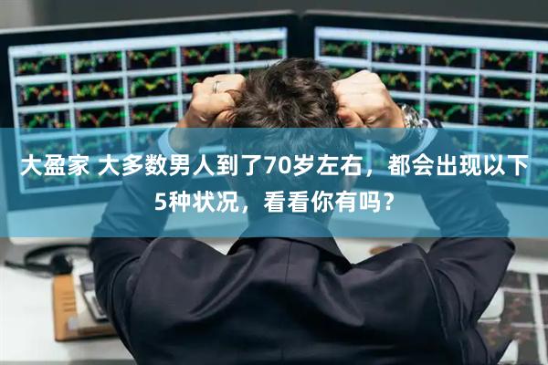 大盈家 大多数男人到了70岁左右，都会出现以下5种状况，看看你有吗？