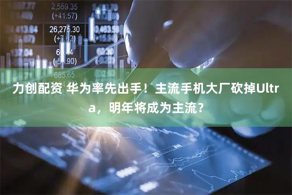 力创配资 华为率先出手!主流手机大厂砍掉Ultra,明年将成为主流?