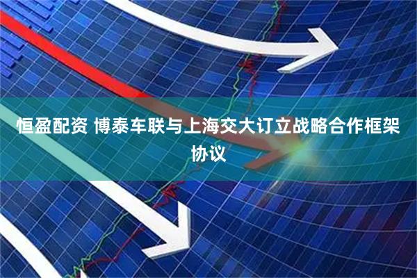 恒盈配资 博泰车联与上海交大订立战略合作框架协议