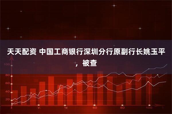 天天配资 中国工商银行深圳分行原副行长姚玉平，被查