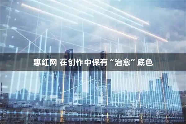 惠红网 在创作中保有“治愈”底色