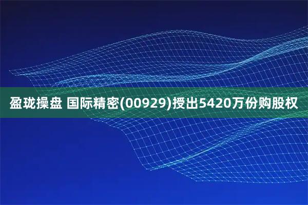 盈珑操盘 国际精密(00929)授出5420万份购股权