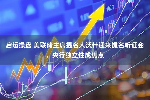 启运操盘 美联储主席提名人沃什迎来提名听证会，央行独立性成焦点