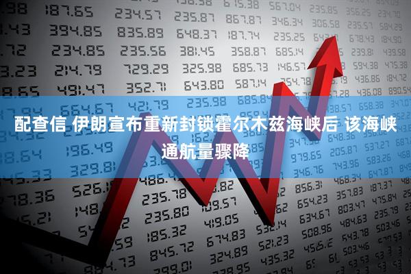 配查信 伊朗宣布重新封锁霍尔木兹海峡后 该海峡通航量骤降