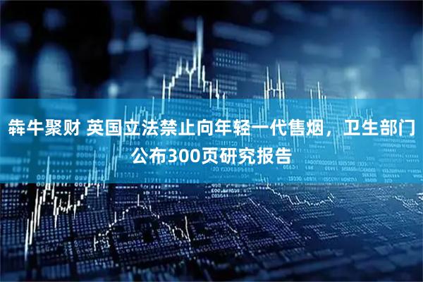 犇牛聚财 英国立法禁止向年轻一代售烟，卫生部门公布300页研究报告