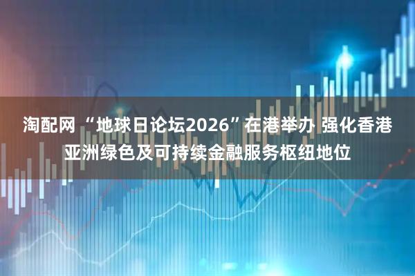 淘配网 “地球日论坛2026”在港举办 强化香港亚洲绿色及可持续金融服务枢纽地位