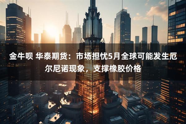 金牛呗 华泰期货：市场担忧5月全球可能发生厄尔尼诺现象，支撑橡胶价格