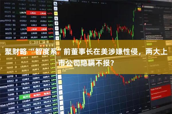 聚财略 “智度系”前董事长在美涉嫌性侵，两大上市公司隐瞒不报？