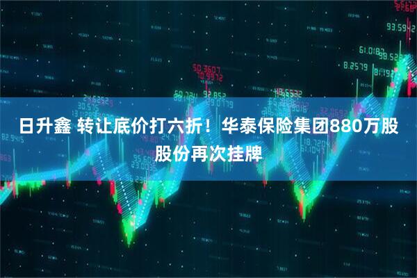 日升鑫 转让底价打六折！华泰保险集团880万股股份再次挂牌